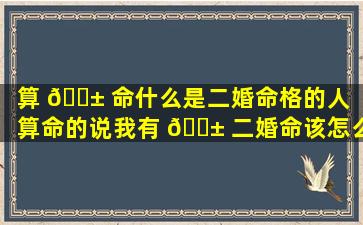 算 🐱 命什么是二婚命格的人「算命的说我有 🐱 二婚命该怎么办」